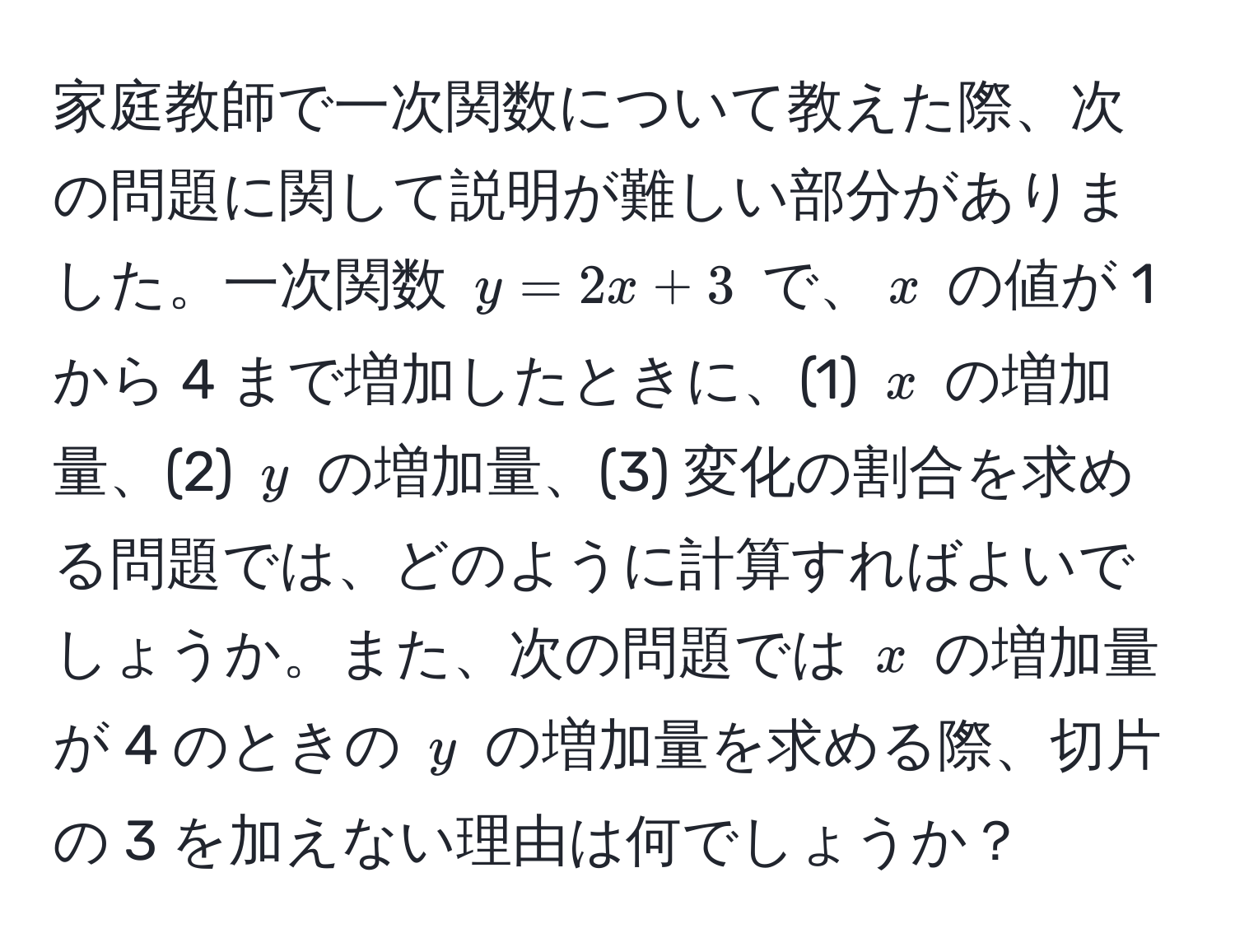 家庭教師で一次関数について教えた際、次の問題に関して説明が難しい部分がありました。一次関数 $y = 2x + 3$ で、$x$ の値が 1 から 4 まで増加したときに、(1) $x$ の増加量、(2) $y$ の増加量、(3) 変化の割合を求める問題では、どのように計算すればよいでしょうか。また、次の問題では $x$ の増加量が 4 のときの $y$ の増加量を求める際、切片の 3 を加えない理由は何でしょうか？