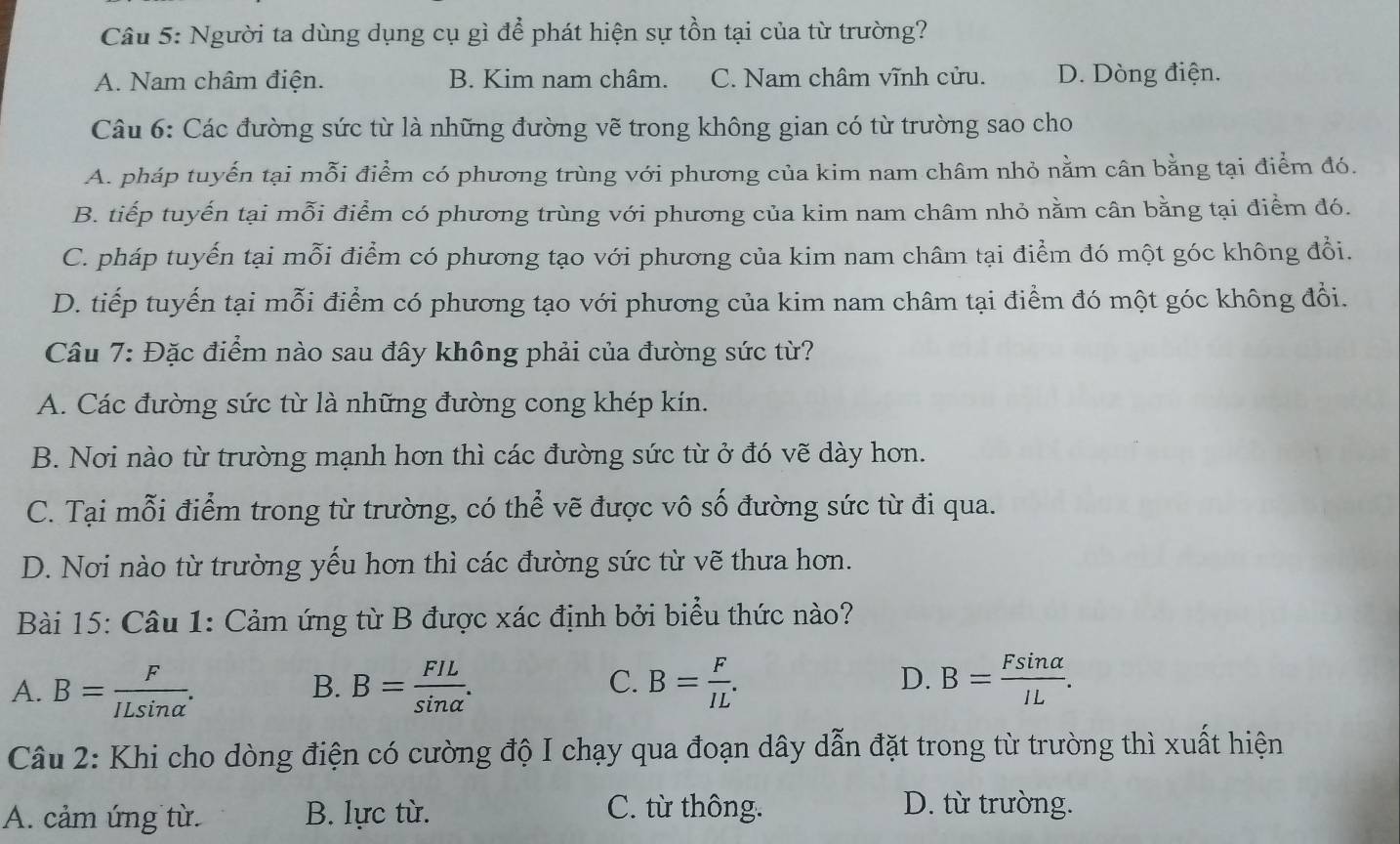 Người ta dùng dụng cụ gì để phát hiện sự tồn tại của từ trường?
A. Nam châm điện. B. Kim nam châm. C. Nam châm vĩnh cửu. D. Dòng điện.
Câu 6: Các đường sức từ là những đường vẽ trong không gian có từ trường sao cho
A. pháp tuyến tại mỗi điểm có phương trùng với phương của kim nam châm nhỏ nằm cân bằng tại điểm đó.
B. tiếp tuyến tại mỗi điểm có phương trùng với phương của kim nam châm nhỏ nằm cân bằng tại điểm đó.
C. pháp tuyến tại mỗi điểm có phương tạo với phương của kim nam châm tại điểm đó một góc không đổi.
D. tiếp tuyến tại mỗi điểm có phương tạo với phương của kim nam châm tại điểm đó một góc không đổi.
Câu 7: Đặc điểm nào sau đây không phải của đường sức từ?
A. Các đường sức từ là những đường cong khép kín.
B. Nơi nào từ trường mạnh hơn thì các đường sức từ ở đó vẽ dày hơn.
C. Tại mỗi điểm trong từ trường, có thể vẽ được vô số đường sức từ đi qua.
D. Nơi nào từ trường yếu hơn thì các đường sức từ vẽ thưa hơn.
Bài 15: Câu 1: Cảm ứng từ B được xác định bởi biểu thức nào?
C.
A. B= F/ILsin alpha  . B= FIL/sin alpha  . B= F/IL . D. B= Fsin alpha /IL .
B.
Câu 2: Khi cho dòng điện có cường độ I chạy qua đoạn dây dẫn đặt trong từ trường thì xuất hiện
A. cảm ứng từ. B. lực từ. C. từ thông.
D. từ trường.