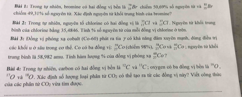 Trong tự nhiên, bromine có hai đồng vị bền là _(35)^(79)Br chiếm 50, 69% số nguyên tử và _(35)^(81)Br
chiếm 49, 31% số nguyên tử. Xác định nguyên tử khối trung bình của bromine? 
Bài 2: Trong tự nhiên, nguyên tố chlorine có hai đồng vị là _(17)^(35)Cl và _(17)^(37)Cl. Nguyên tử khối trung 
bình của chlorine bằng 35,4846. Tính % số nguyên tử của mỗi đồng vị chlorine ở trên. 
Bài 3: Đồng vị phóng xạ cobalt (Co-60) phát ra tia γ có khả năng đâm xuyên mạnh, dùng điều trị 
các khối u ở sâu trong cơ thể. Co có ba đồng vị: _(27)^(59)Co (chiếm 98%), _(27)^(58)Co và _(27)^(60)Co; nguyên tử khối 
trung bình là 58,982 amu. Tính hàm lượng % của đồng vị phóng xạ _(27)^(60)Co ? 
Bài 4: Trong tự nhiên, carbon có hai đồng vị bền là ^12C và ^13C; oxygen có ba đồng vị bền là ^16O, 
'0 và ^18O. Xác định số lượng loại phân tử CO_2 có thể tạo ra từ các đồng vị này? Viết công thức 
của các phân tử CO_2 vừa tìm được.