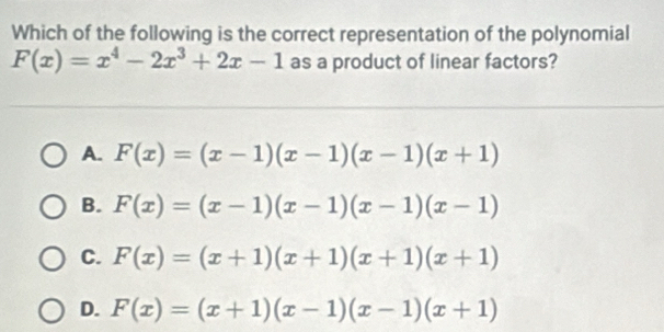 Which of the following is the correct representation of the polynomial
F(x)=x^4-2x^3+2x-1 as a product of linear factors?
A. F(x)=(x-1)(x-1)(x-1)(x+1)
B. F(x)=(x-1)(x-1)(x-1)(x-1)
C. F(x)=(x+1)(x+1)(x+1)(x+1)
D. F(x)=(x+1)(x-1)(x-1)(x+1)