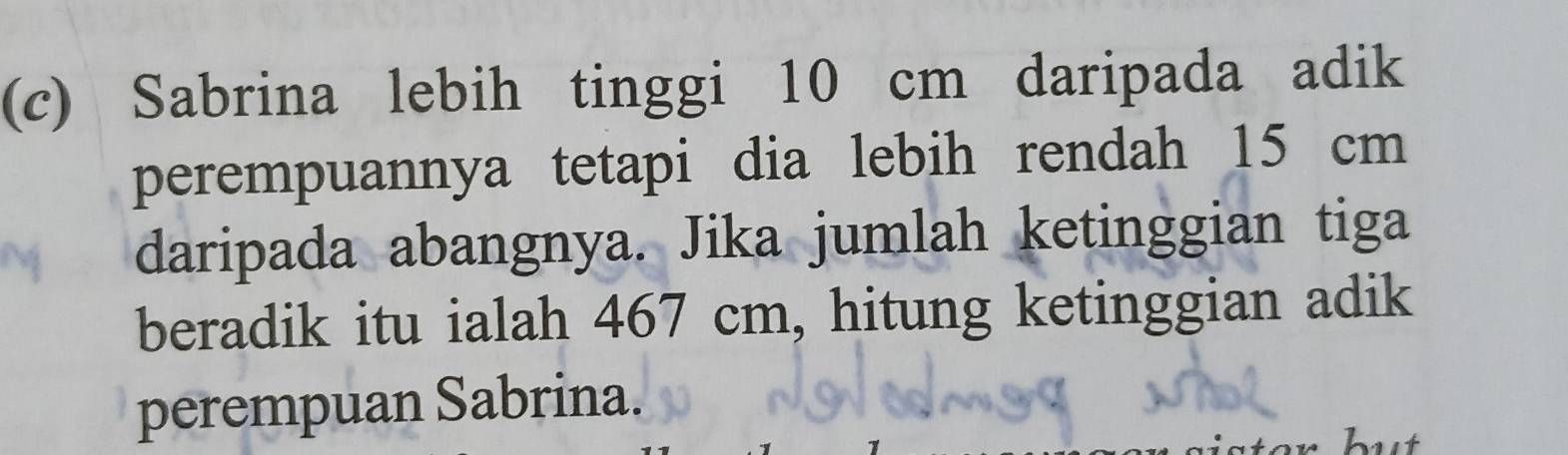 Sabrina lebih tinggi 10 cm daripada adik 
perempuannya tetapi dia lebih rendah 15 cm
daripada abangnya. Jika jumlah ketinggian tiga 
beradik itu ialah 467 cm, hitung ketinggian adik 
perempuan Sabrina.