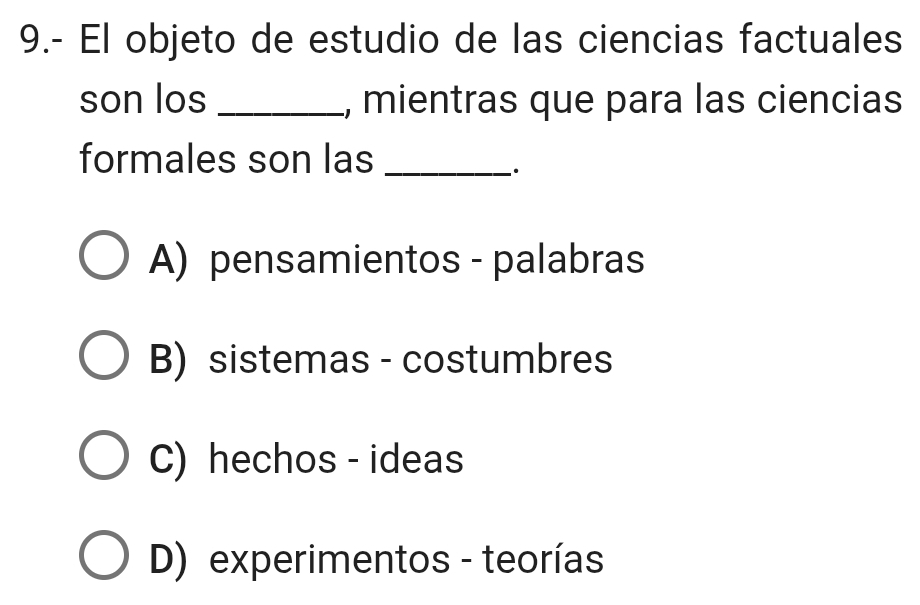 9.- El objeto de estudio de las ciencias factuales
son los _, mientras que para las ciencias
formales son las_
.
A) pensamientos - palabras
B) sistemas - costumbres
C) hechos - ideas
D) experimentos - teorías