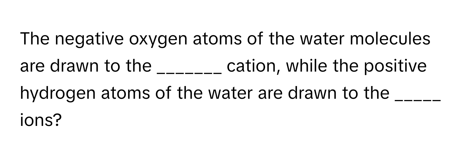 The negative oxygen atoms of the water molecules are drawn to the _______ cation, while the positive hydrogen atoms of the water are drawn to the _____ ions?