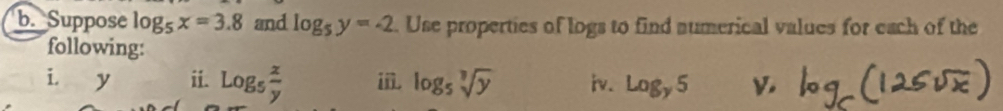 Suppose log _5x=3.8 and log _5y=-2. Use properties of logs to find aumerical values for each of the 
following: 
i. y ii. log _5 x/y  ii. log _5sqrt[3](y) iv. log _y5 V.