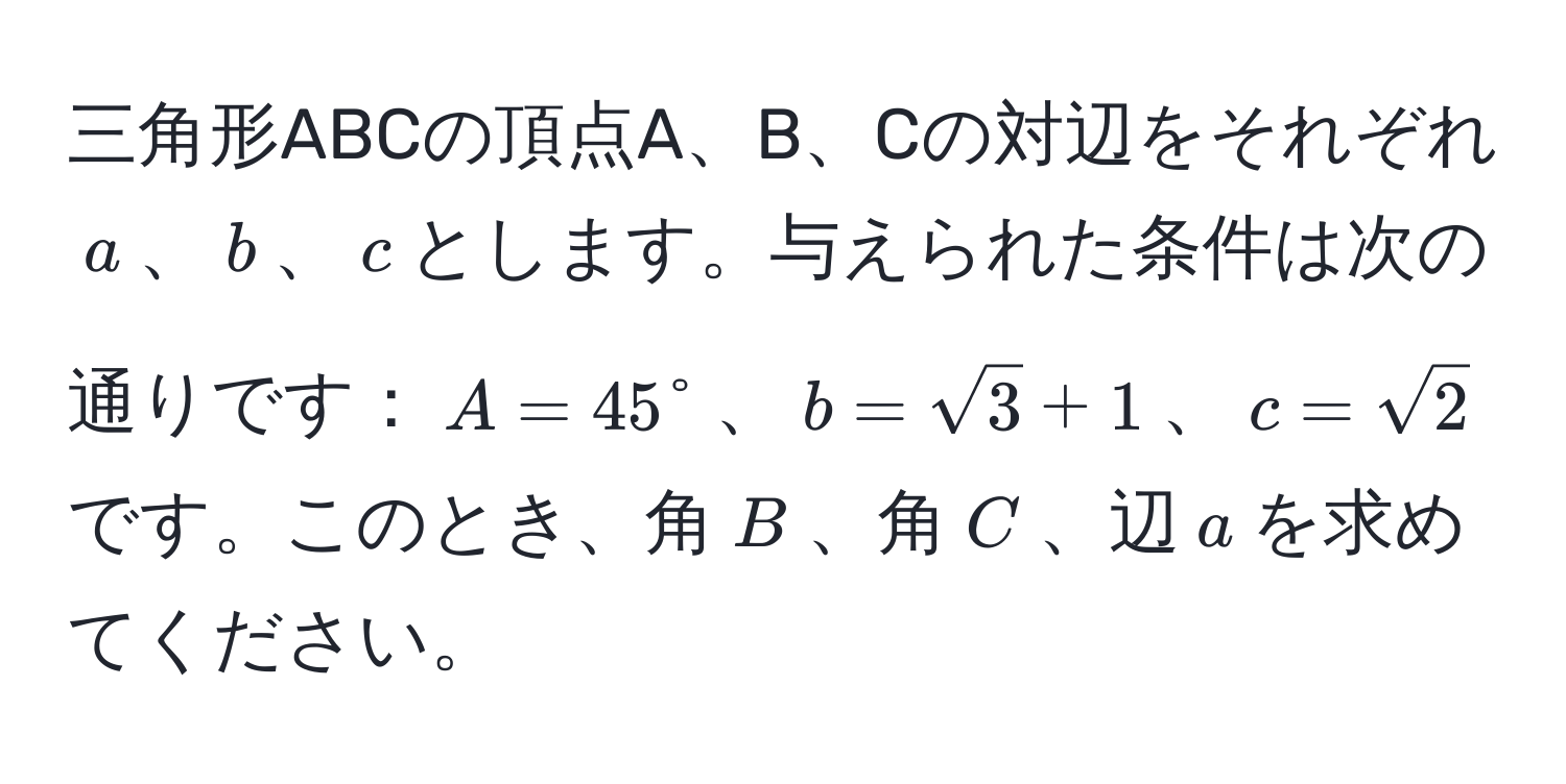 三角形ABCの頂点A、B、Cの対辺をそれぞれ$a$、$b$、$c$とします。与えられた条件は次の通りです：$A = 45°$、$b = sqrt(3) + 1$、$c = sqrt(2)$です。このとき、角$B$、角$C$、辺$a$を求めてください。