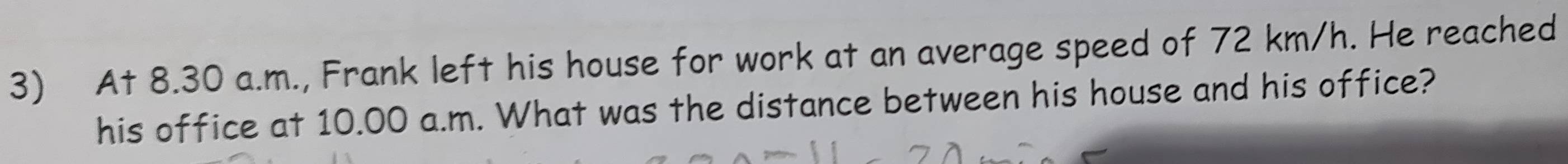 At 8.30 a.m., Frank left his house for work at an average speed of 72 km/h. He reached 
his office at 10.00 a.m. What was the distance between his house and his office?