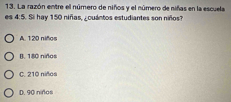 La razón entre el número de niños y el número de niñas en la escuela
es 4:5. Si hay 150 niñas, ¿cuántos estudiantes son niños?
A. 120 niños
B. 180 niños
C. 210 niños
D. 90 niños