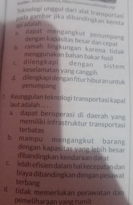 Sumber: Andra Kadınya, lttps://commons.wikimedia.org
Teknologi unggul dari alat transportasi
pada gambar jika dibandingkan kereta
api adalah . . . .
a. dapat mengangkut penumpang
dengan kapasitas besar dan cepat
b. ramah lingkungan karena tidak
menggunakan bahan bakar fosil
c dilengkapi dengan sistem
keselamatan yang canggih
d. dilengkapi dengan fitur hiburan untuk
penumpang
1, Keunggulan teknologi transportasi kapal
laut adalah . . . .
a. dapat beroperasi di daerah yang
memiliki infrastruktur transportasi
terbatas
b. mampu mengangkut barang
dengan kapasitas yang lebih besar
dibandingkan kendaraan darat
c. lebih efisien dalam hal kecepatan dan
biaya dibandingkan dengan pesawat
terbang
d. tidak memerlukan perawatan dan
pemeliharaan yang rumit