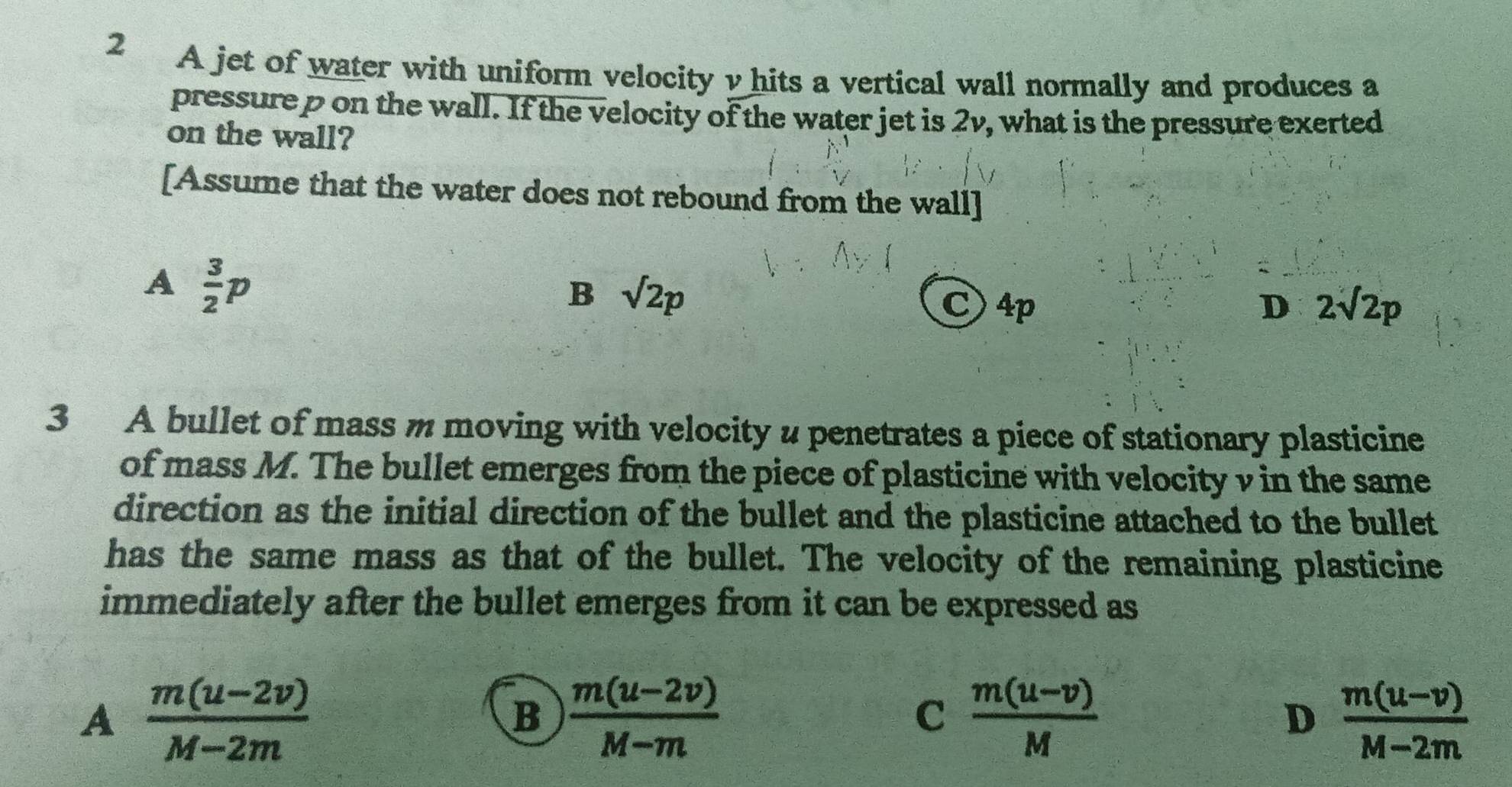 A jet of water with uniform velocity v hits a vertical wall normally and produces a
pressure p on the wall. If the velocity of the water jet is 2v, what is the pressure exerted
on the wall?
[Assume that the water does not rebound from the wall]
A  3/2 p
B sqrt(2p)
C) 4p D 2sqrt(2)p
3 A bullet of mass m moving with velocity u penetrates a piece of stationary plasticine
of mass M. The bullet emerges from the piece of plasticine with velocity v in the same
direction as the initial direction of the bullet and the plasticine attached to the bullet
has the same mass as that of the bullet. The velocity of the remaining plasticine
immediately after the bullet emerges from it can be expressed as
A  (m(u-2v))/M-2m 
B  (m(u-2v))/M-m 
C  (m(u-v))/M 
D  (m(u-v))/M-2m 