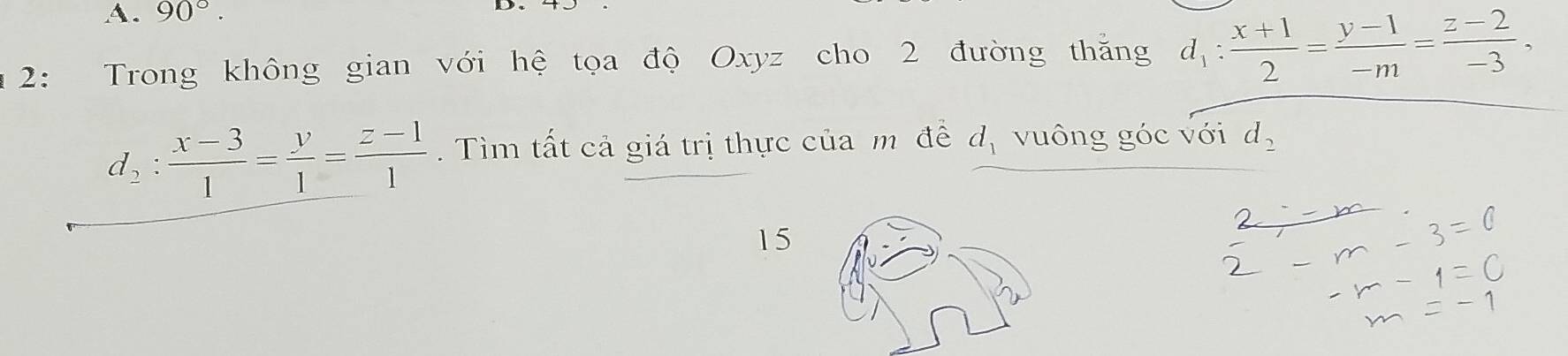 90°. 
2: Trong không gian với hệ tọa độ Oxyz cho 2 đường thăng d_1: (x+1)/2 = (y-1)/-m = (z-2)/-3 .
d_2: (x-3)/1 = y/1 = (z-1)/1 . Tìm tất cả giá trị thực của m đề d_1 vuông góc với d_2
15