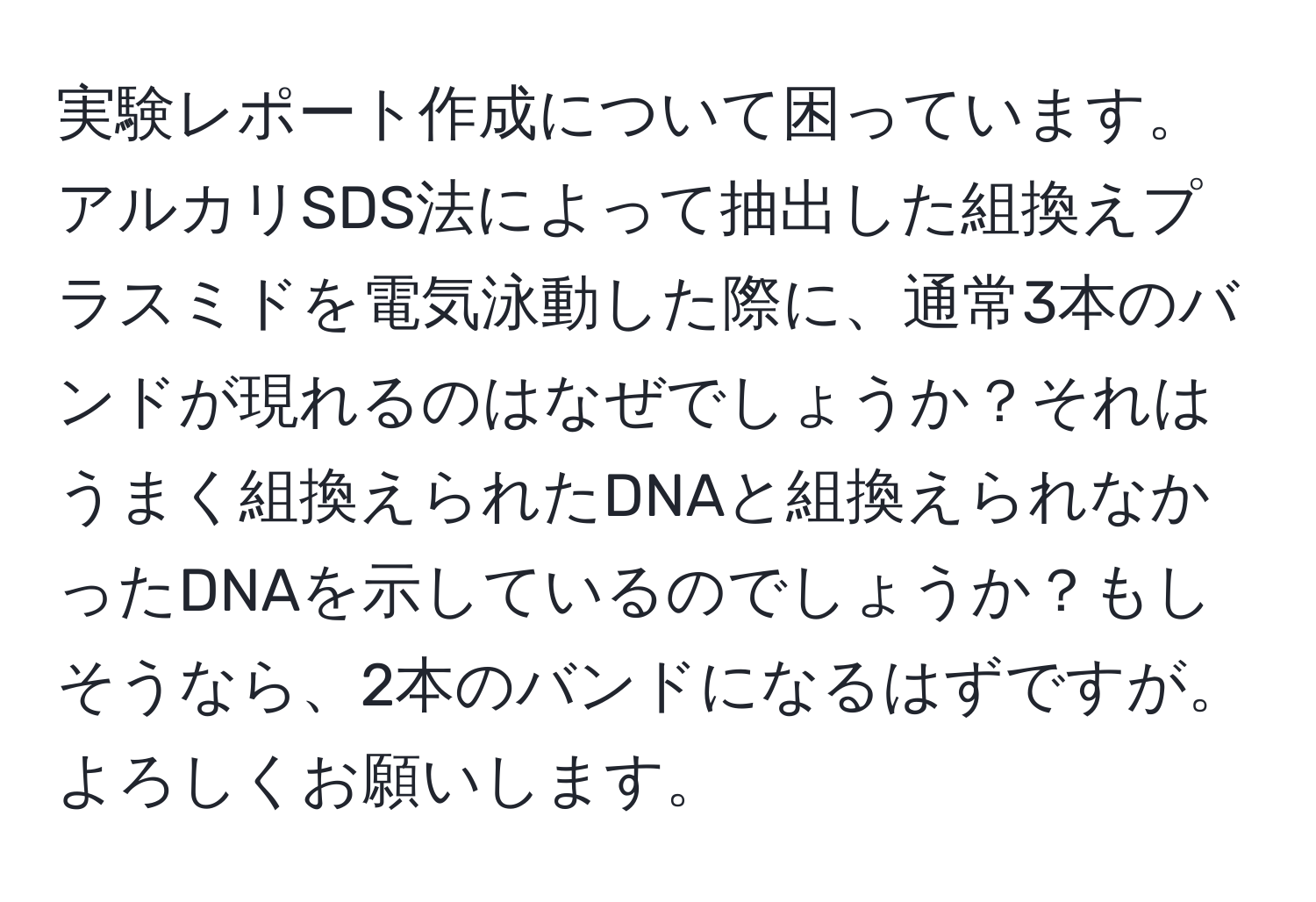 実験レポート作成について困っています。アルカリSDS法によって抽出した組換えプラスミドを電気泳動した際に、通常3本のバンドが現れるのはなぜでしょうか？それはうまく組換えられたDNAと組換えられなかったDNAを示しているのでしょうか？もしそうなら、2本のバンドになるはずですが。よろしくお願いします。