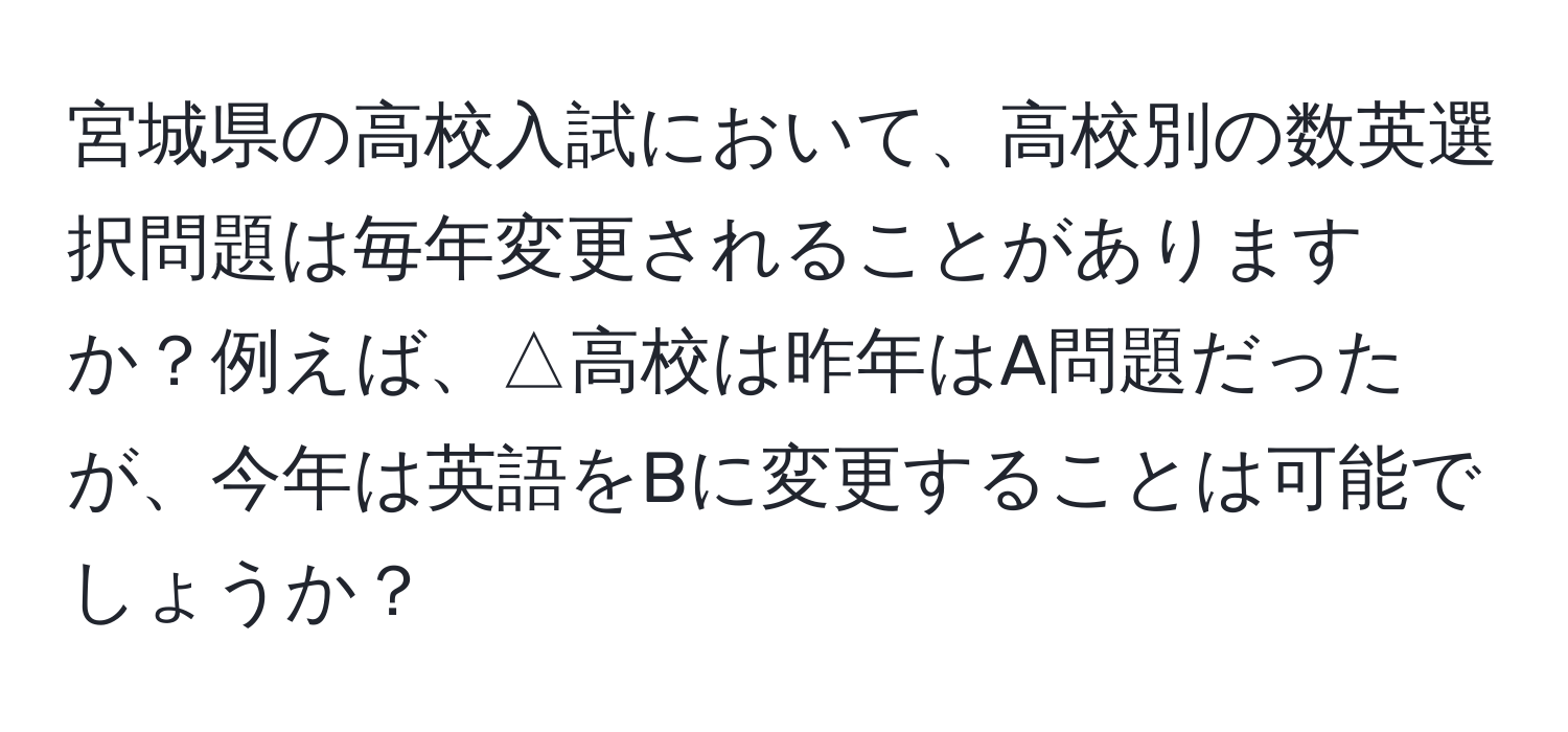 宮城県の高校入試において、高校別の数英選択問題は毎年変更されることがありますか？例えば、△高校は昨年はA問題だったが、今年は英語をBに変更することは可能でしょうか？