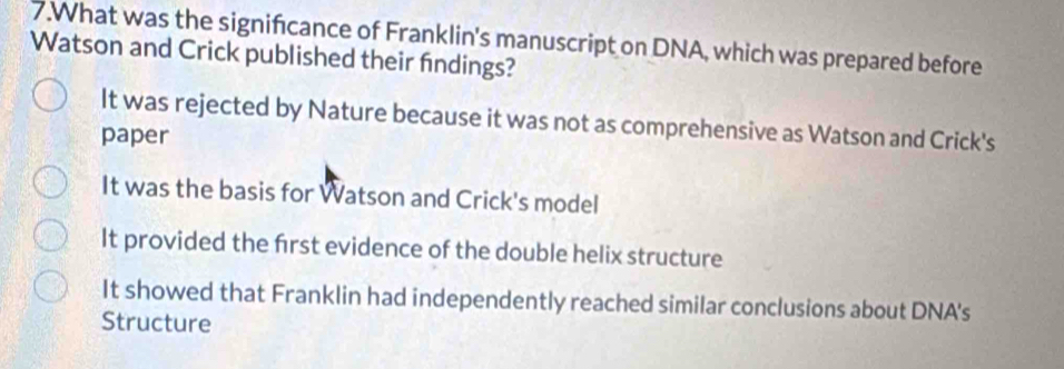 What was the signifcance of Franklin's manuscript on DNA, which was prepared before
Watson and Crick published their findings?
It was rejected by Nature because it was not as comprehensive as Watson and Crick's
paper
It was the basis for Watson and Crick's model
It provided the frst evidence of the double helix structure
It showed that Franklin had independently reached similar conclusions about DNA's
Structure