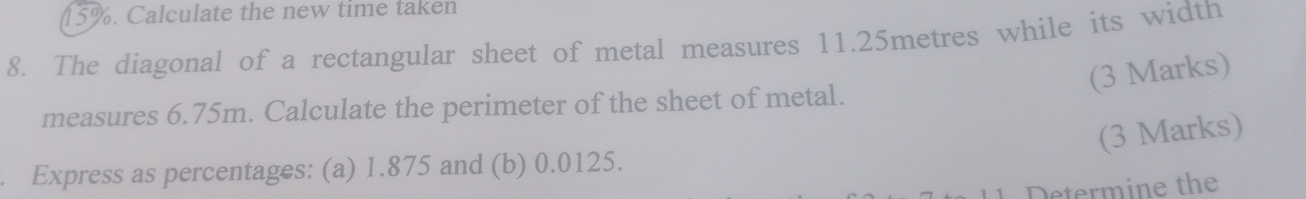 15%. Calculate the new time taken 
8. The diagonal of a rectangular sheet of metal measures 11.25metres while its width 
(3 Marks) 
measures 6.75m. Calculate the perimeter of the sheet of metal. 
(3 Marks) 
. Express as percentages: (a) 1.875 and (b) 0.0125. 
Determine the