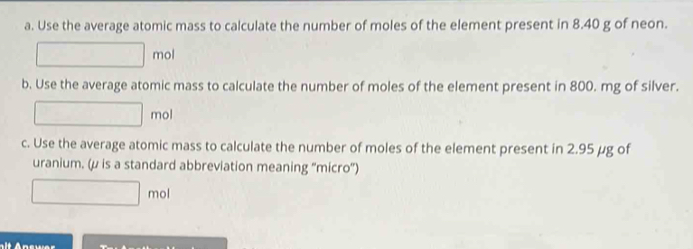 Use the average atomic mass to calculate the number of moles of the element present in 8.40 g of neon. 
mol 
b. Use the average atomic mass to calculate the number of moles of the element present in 800. mg of silver. 
mol 
c. Use the average atomic mass to calculate the number of moles of the element present in 2.95 μg of 
uranium. (μ is a standard abbreviation meaning “'micro”) 
mol