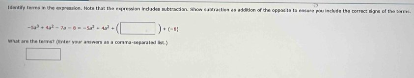 Identify terms in the expression. Note that the expression includes subtraction. Show subtraction as addition of the opposite to ensure you include the correct signs of the terms.
-5a^3+4a^2-7a-8=-5a^3+4a^2+(□ )+(-8)
What are the terms? (Enter your answers as a comma-separated list.)