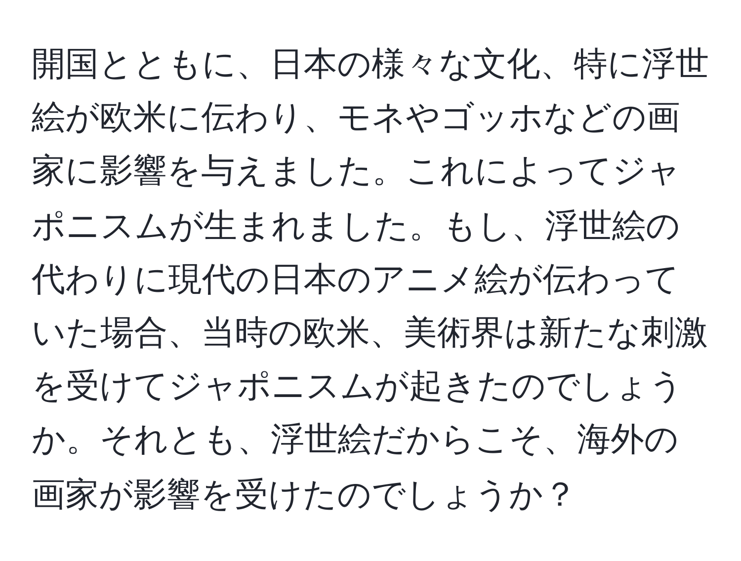 開国とともに、日本の様々な文化、特に浮世絵が欧米に伝わり、モネやゴッホなどの画家に影響を与えました。これによってジャポニスムが生まれました。もし、浮世絵の代わりに現代の日本のアニメ絵が伝わっていた場合、当時の欧米、美術界は新たな刺激を受けてジャポニスムが起きたのでしょうか。それとも、浮世絵だからこそ、海外の画家が影響を受けたのでしょうか？