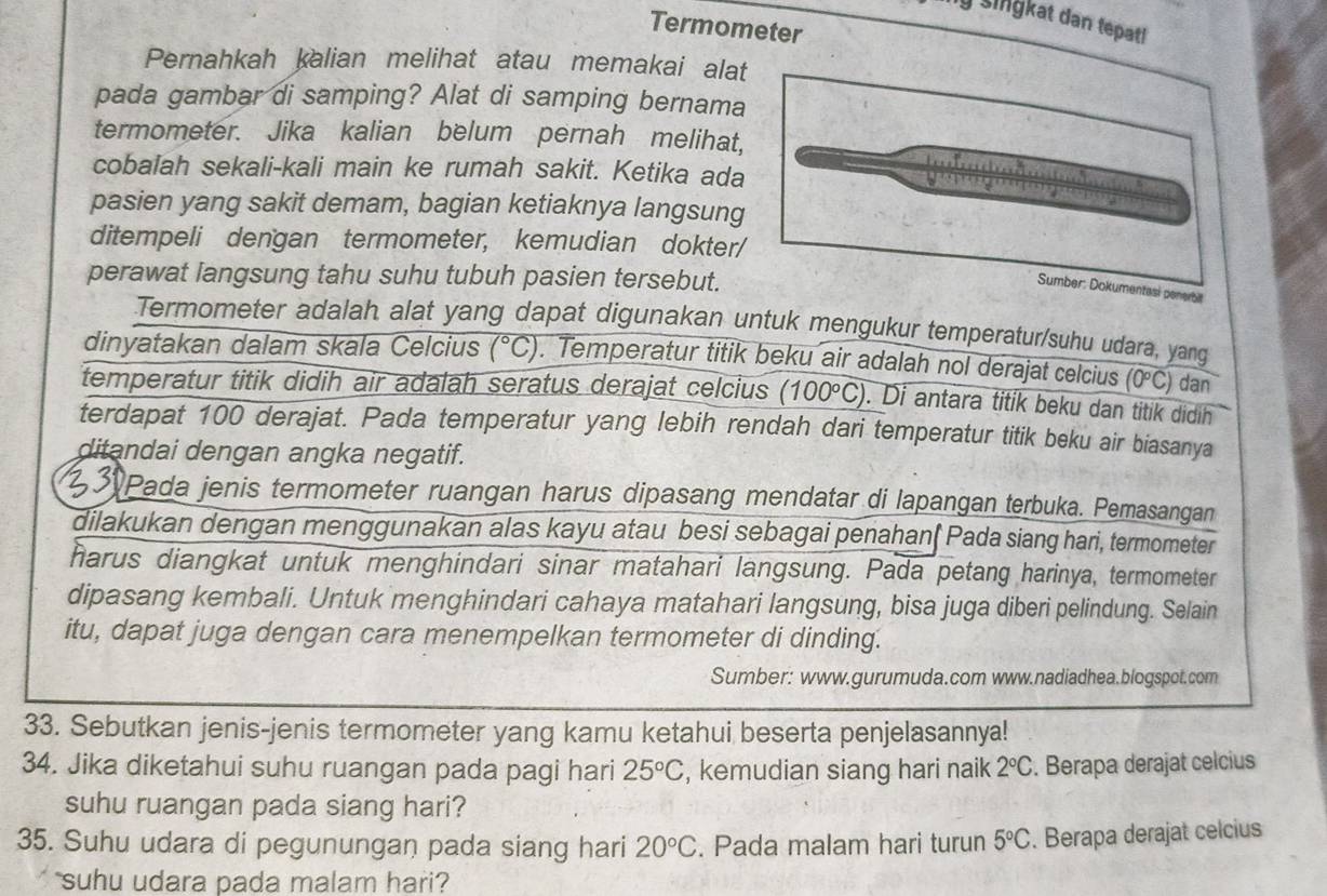 ly Singkat dan tepat!
Termometer
Pernahkah kalian melihat atau memakai alat
pada gambar di samping? Alat di samping bernama
termometer. Jika kalian belum pernah melihat,
cobalah sekali-kali main ke rumah sakit. Ketika ada
pasien yang sakit demam, bagian ketiaknya langsung
ditempeli dengan termometer, kemudian dokter/
perawat langsung tahu suhu tubuh pasien tersebut.
Termometer adalah alat yang dapat digunakan untuk mengukur temperatur/suhu udara, yang
dinyatakan dalam skala Celcius (^circ C). Temperatur titik beku air adalah nol derajat celcius (0°C) dan
temperatur titik didih air adalah seratus derajat celcius (100°C). Di antara titik beku dan titik didih
terdapat 100 derajat. Pada temperatur yang lebih rendah dari temperatur titik beku air biasanya
ditandai dengan angka negatif.
330 Pada jenis termometer ruangan harus dipasang mendatar di lapangan terbuka. Pemasangan
dilakukan dengan menggunakan alas kayu atau besi sebagai penahan( Pada siang hari, termometer
harus diangkat untuk menghindari sinar matahari langsung. Pada petang harinya, termometer
dipasang kembali. Untuk menghindari cahaya matahari langsung, bisa juga diberi pelindung. Selain
itu, dapat juga dengan cara menempelkan termometer di dinding.
Sumber: www.gurumuda.com www.nadiadhea.blogspot.com
33. Sebutkan jenis-jenis termometer yang kamu ketahui beserta penjelasannya!
34. Jika diketahui suhu ruangan pada pagi hari 25°C , kemudian siang hari naik 2°C. Berapa derajat celcius
suhu ruangan pada siang hari?
35. Suhu udara di pegunungan pada siang hari 20°C. Pada malam hari turun 5°C. Berapa derajat celcius
suhu udara pada malam hari?