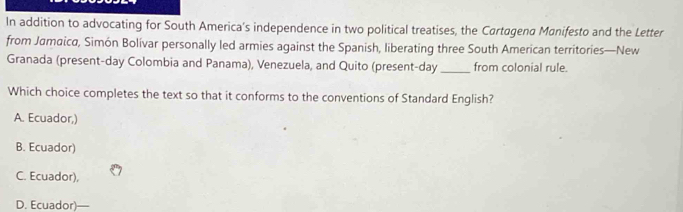 In addition to advocating for South America’s independence in two political treatises, the Cartagena Manifesto and the Letter
from Jamaica, Simón Bolívar personally led armies against the Spanish, liberating three South American territories—New
Granada (present-day Colombia and Panama), Venezuela, and Quito (present-day _from colonial rule.
Which choice completes the text so that it conforms to the conventions of Standard English?
A. Ecuador,)
B. Ecuador)
C. Ecuador),
D. Ecuador)—