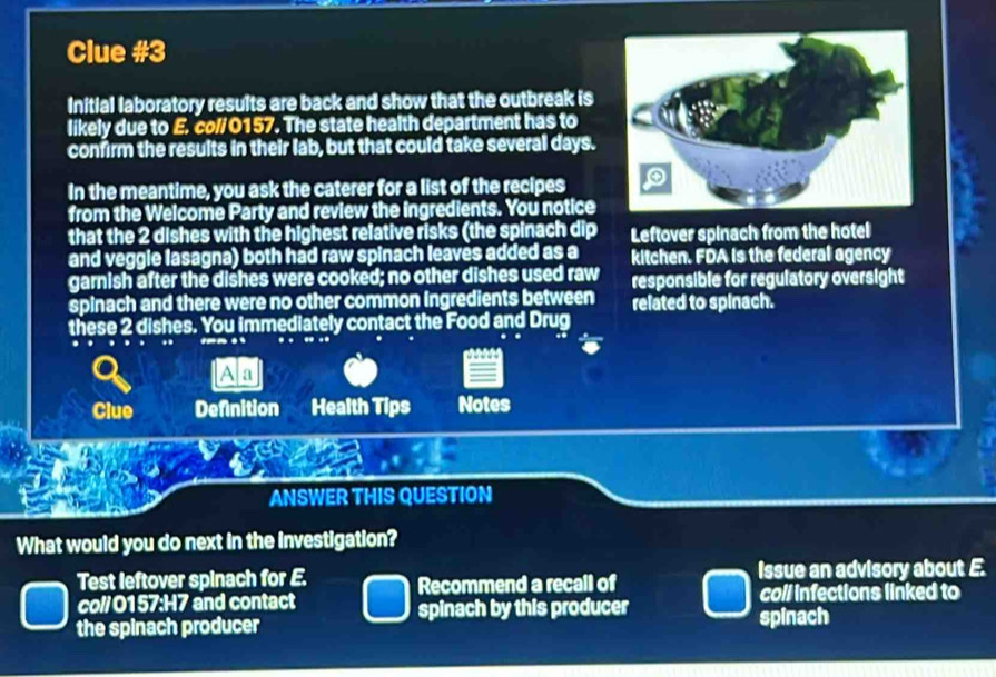 Clue #3 
Initial laboratory results are back and show that the outbreak is 
likely due to E. col/ 0157. The state health department has to 
confirm the results in their lab, but that could take several days. 
In the meantime, you ask the caterer for a list of the recipes 
from the Welcome Party and review the ingredients. You notice 
that the 2 dishes with the highest relative risks (the spinach dip Leftover spinach from the hotel 
and veggle lasagna) both had raw spinach leaves added as a kitchen. FDA is the federal agency 
garnish after the dishes were cooked; no other dishes used raw responsible for regulatory oversight 
spinach and there were no other common Ingredients between related to spinach. 
these 2 dishes. You immediately contact the Food and Drug 
A a 
Clue Definition Health Tips Notes 
ANSWER THIS QUESTION 
What would you do next in the investigation? 
Test leftover spinach for E. Recommend a recall of issue an advisory about E. 
coll infections linked to 
co// 0157:H7 and contact spinach by this producer 
the spinach producer spinach