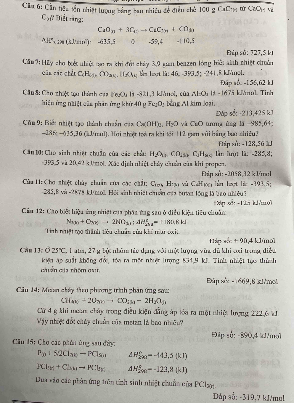 Cầu 6: Cần tiêu tốn nhiệt lượng bằng bao nhiêu để điều chế 100 g CaC_2(r) từ CaO_(r) và
C_(r) ? Biết rằng:
CaO_(r)+3C_(r)to CaC_2(r)+CO_(k)
△ H°_s. , 298 (kJ/mol): -635,5 0 -59,4 -110,5
Đáp số: 727,5 kJ
Câu 7: Hãy cho biết nhiệt tạo ra khi đốt cháy 3,9 gam benzen lỏng biết sinh nhiệt chuẩn
của các chất C_6H_6(l),CO_2(k),H_2O_(k) lần lượt là: 46; -393,5; -241,8 kJ/mol.
Đáp số: -156,62 kJ
Câu 8: Cho nhiệt tạo thành của Fe_2O_3 là -821,3 kJ/mol, của Al_2O_3 là -1675 kJ/mol. Tính
hiệu ứng nhiệt của phản ứng khử 4 40 g Fe_2O_3 bằng Al kim loại.
Đáp số: -213,425 kJ
Câu 9: Biết nhiệt tạo thành chuẩn của Ca(OH)_2,H_2O và CaO tương ứng là −985,64;
-286; -635,36 (kJ/mol). Hỏi nhiệt toả ra khi tôi 112 gam vôi bằng bao nhiêu?
Đáp số: -128,56 kJ
Câu 10: Cho sinh nhiệt chuẩn của các chất: H_2O_(l),CO_2(k),C_3H_6(k) lần lượt là: -285,8;
-393,5 và 20,42 kJ/mol. Xác định nhiệt cháy chuẩn của khí propen.
Đáp số: -2058,32 kJ/mol
Câu 11: Cho nhiệt cháy chuẩn của các chất: C_(gr) H_2(k) và C4H10(1) lần lượt là: -393,5;
-285,8 và -2878 kJ/mol. Hỏi sinh nhiệt chuẩn của butan lỏng là bao nhiêu?
Đáp số: -125 kJ/mol
Câu 12: Cho biết hiệu ứng nhiệt của phản ứng sau ở điều kiện tiêu chuẩn:
N_2(k)+O_2(k)to 2NO_(k);△ H_(298)^o=+180,8kJ
Tính nhiệt tạo thành tiêu chuẩn của khí nitơ oxit.
Đáp số: + 90,4 kJ/mol
Câu 13: Ở 25°C 2, 1 atm, 27 g bột nhôm tác dụng với một lượng vừa đủ khí oxi trong điều
kiện áp suất không đổi, tỏa ra một nhiệt lượng 834,9 kJ. Tính nhiệt tạo thành
chuẩn của nhôm oxit.
Đáp số: -1669,8 kJ/mol
*  Câu 14: Metan cháy theo phương trình phản ứng sau:
CH_4(k)+2O_2(k)to CO_2(k)+2H_2O_(l)
Cứ 4 g khí metan cháy trong điều kiện đẳng áp tỏa ra một nhiệt lượng 222,6 kJ.
Vậy nhiệt đốt cháy chuẩn của metan là bao nhiêu?
Đáp số: -890,4 kJ/mol
Câu 15: Cho các phản ứng sau đây:
P_(r)+5/2Cl_2(k)to PCl_5(r) △ H_(298)^o=-443,5(kJ)
PCl_3(r)+Cl_2(k)to PCl_5(r) △ H_(298)^o=-123,8(kJ)
Dựa vào các phản ứng trên tính sinh nhiệt chuẩn của PCl_3(r).
Đáp số: -319,7 kJ/mol