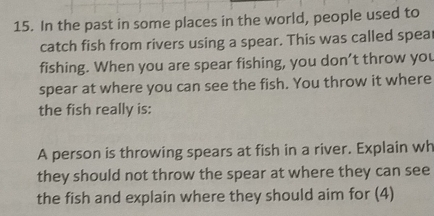 In the past in some places in the world, people used to 
catch fish from rivers using a spear. This was called spea 
fishing. When you are spear fishing, you don’t throw you 
spear at where you can see the fish. You throw it where 
the fish really is: 
A person is throwing spears at fish in a river. Explain wh 
they should not throw the spear at where they can see 
the fish and explain where they should aim for (4)