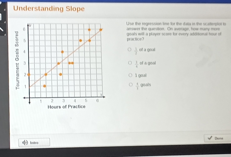 Understanding Slope
Use the regression line for the data in the scatterplot to
answer the question. On average, how many more
goals will a player score for every additional hour of
practice?
 1/2  of a goal
of a goal
 3/4 
1 goal
 4/3 
goals
Hours of Pra
Done
Intro