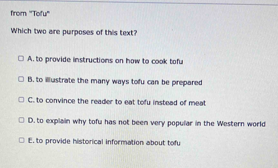 from ''Tofu"
Which two are purposes of this text?
A. to provide instructions on how to cook tofu
B. to illustrate the many ways tofu can be prepared
C. to convince the reader to eat tofu instead of meat
D. to explain why tofu has not been very popular in the Western world
E. to provide historical information about tofu