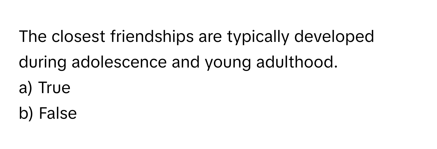 The closest friendships are typically developed during adolescence and young adulthood. 

a) True 
b) False