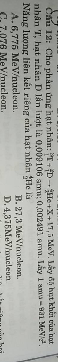 Cho phản ứng hạt nhân: _1^(3T+_1^2Dto _2^4He+X+17,5I , 5 MeV. Lấy độ hụt khối của hạt
nhân T, hạt nhân D lần lượt là 0,009106 amu; 0,002491 amu. Lấy 1amu=931MeV/c^2). 
Năng lượng liên kết riêng của hạt nhân beginarrayr 4 2endarray He là
A. 6,775 MeV /nucleon. B. 27,3 MeV /nucleon.
C. 7.076 MeV/nucleon. D. 4,375MeV /nucleon.