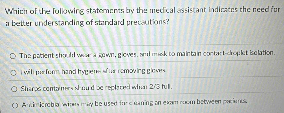 Which of the following statements by the medical assistant indicates the need for
a better understanding of standard precautions?
The patient should wear a gown, gloves, and mask to maintain contact-droplet isolation.
I will perform hand hygiene after removing gloves.
Sharps containers should be replaced when 2/3 full.
Antimicrobial wipes may be used for cleaning an exam room between patients.