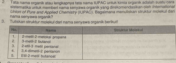 Tata nama organik atau lengkapnya tata nama IUPAC untuk kimia organik adalah suatu cara 
sistematika untuk memberi nama senyawa organik yang direkomendasikan oleh International 
Union of Pure and Applied Chemistry (IUPAC). Bagaimana menuliskan struktur molekul dari 
nama senyawa organik? 
3. Tuliskan struktur molekul dari nama senyawa organik berikut!