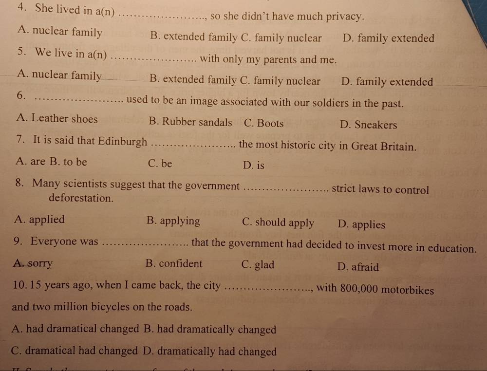 She lived in a(n) ._
so she didn’t have much privacy.
A. nuclear family B. extended family C. family nuclear D. family extended
5. We live in a(n) ._ with only my parents and me.
A. nuclear family_ B. extended family C. family nuclear D. family extended
6._
used to be an image associated with our soldiers in the past.
A. Leather shoes B. Rubber sandals C. Boots D. Sneakers
7. It is said that Edinburgh _the most historic city in Great Britain.
A. are B. to be C. be D. is
8. Many scientists suggest that the government _strict laws to control
deforestation.
A. applied B. applying C. should apply D. applies
9. Everyone was _that the government had decided to invest more in education.
A. sorry B. confident C. glad D. afraid
10. 15 years ago, when I came back, the city _with 800,000 motorbikes
and two million bicycles on the roads.
A. had dramatical changed B. had dramatically changed
C. dramatical had changed D. dramatically had changed