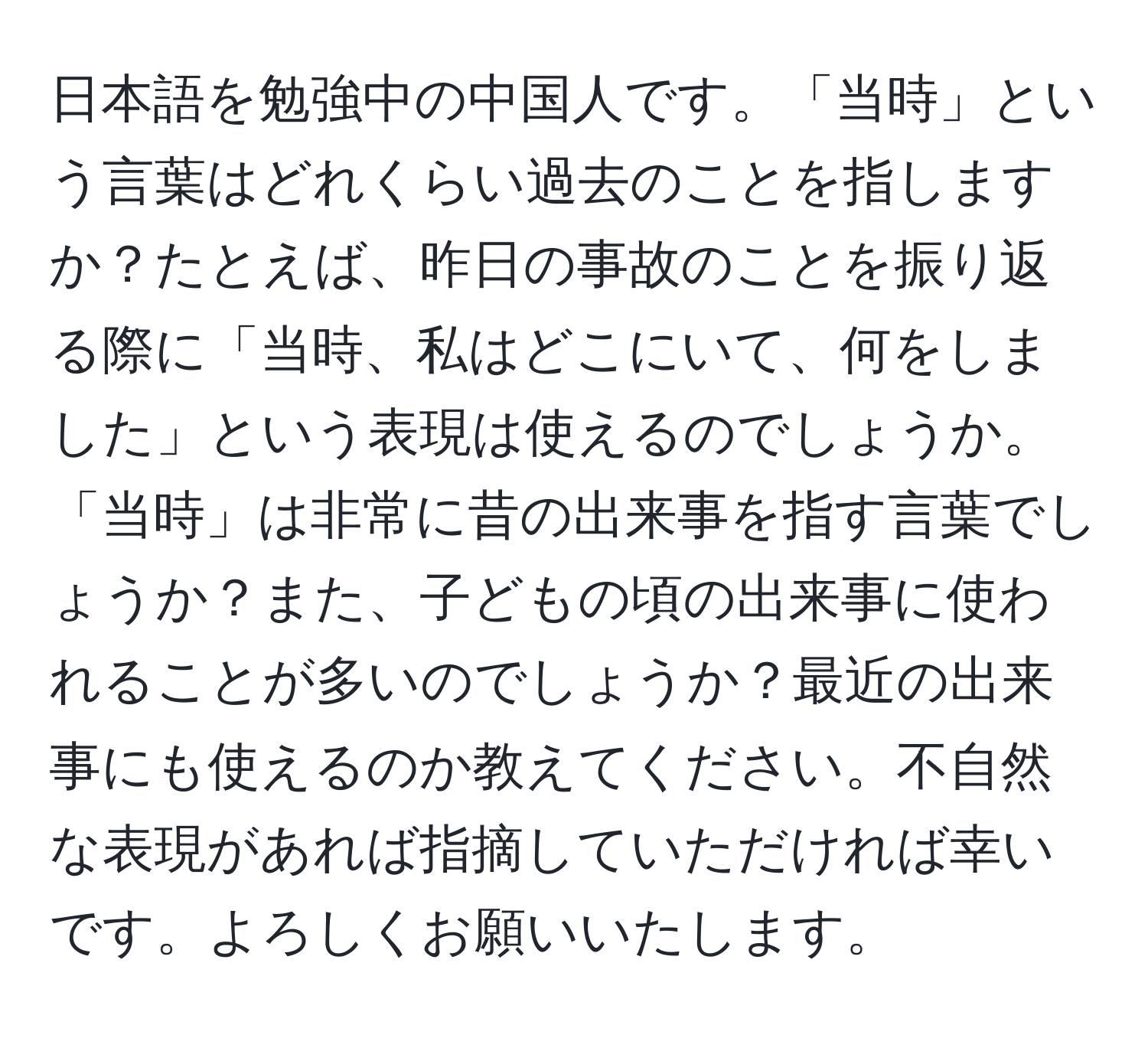 日本語を勉強中の中国人です。「当時」という言葉はどれくらい過去のことを指しますか？たとえば、昨日の事故のことを振り返る際に「当時、私はどこにいて、何をしました」という表現は使えるのでしょうか。「当時」は非常に昔の出来事を指す言葉でしょうか？また、子どもの頃の出来事に使われることが多いのでしょうか？最近の出来事にも使えるのか教えてください。不自然な表現があれば指摘していただければ幸いです。よろしくお願いいたします。