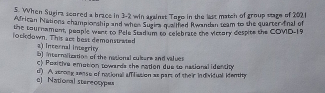 When Sugira scored a brace in 3-2 win against Togo in the last match of group stage of 2021
African Nations championship and when Sugira qualified Rwandan team to the quarter-final of
the tournament, people went to Pele Stadium to celebrate the victory despite the COVID-19
lockdown. This act best demonstrated
a) Internal integrity
b) Internalization of the national culture and values
c) Positive emotion towards the nation due to national identity
d) A strong sense of national affiliation as part of their individual identity
e) National stereotypes