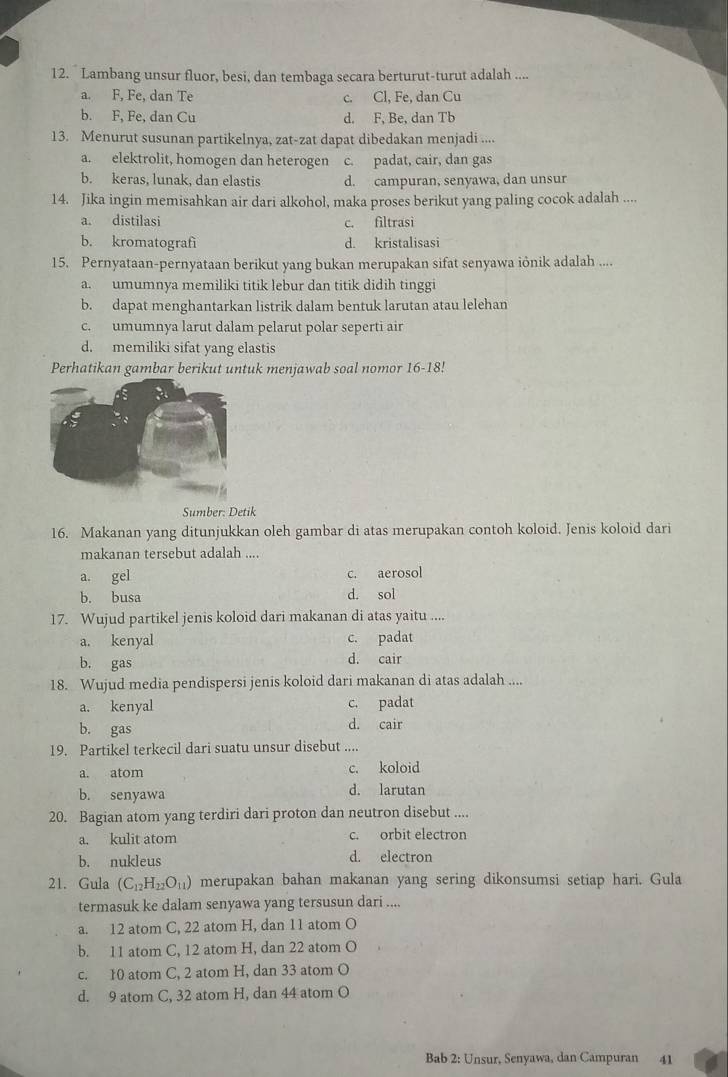 Lambang unsur fluor, besi, dan tembaga secara berturut-turut adalah ....
a. F, Fe, dan Te c. Cl, Fe, dan Cu
b. F, Fe, dan Cu d. F, Be, dan Tb
13. Menurut susunan partikelnya, zat-zat dapat dibedakan menjadi ....
a. elektrolit, homogen dan heterogen c. padat, cair, dan gas
b. keras, lunak, dan elastis d. campuran, senyawa, dan unsur
14. Jika ingin memisahkan air dari alkohol, maka proses berikut yang paling cocok adalah ....
a. distilasi c. filtrasi
b. kromatografi d. kristalisasi
15. Pernyataan-pernyataan berikut yang bukan merupakan sifat senyawa iỏnik adalah ....
a. umumnya memiliki titik lebur dan titik didih tinggi
b. dapat menghantarkan listrik dalam bentuk larutan atau lelehan
c. umumnya larut dalam pelarut polar seperti air
d. memiliki sifat yang elastis
Perhatikan gambar berikut untuk menjawab soal nomor 16-18!
Sumber: Detik
16. Makanan yang ditunjukkan oleh gambar di atas merupakan contoh koloid. Jenis koloid dari
makanan tersebut adalah ....
a. gel c. aerosol
b. busa d. sol
17. Wujud partikel jenis koloid dari makanan di atas yaitu ....
a. kenyal c. padat
b. gas d. cair
18. Wujud media pendispersi jenis koloid dari makanan di atas adalah ....
a. kenyal c. padat
b. gas d. cair
19. Partikel terkecil dari suatu unsur disebut ....
a. atom c. koloid
b. senyawa d. larutan
20. Bagian atom yang terdiri dari proton dan neutron disebut ....
a. kulit atom c. orbit electron
b. nukleus d. electron
21. Gula (C_12H_22O_11) merupakan bahan makanan yang sering dikonsumsi setiap hari. Gula
termasuk ke dalam senyawa yang tersusun dari ....
a. 12 atom C, 22 atom H, dan 11 atom O
b. 11 atom C, 12 atom H, dan 22 atom O
c. 10 atom C, 2 atom H, dan 33 atom O
d. 9 atom C, 32 atom H, dan 44 atom O
Bab 2: Unsur, Senyawa, dan Campuran 41