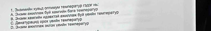 Энзимийη хувьд оπтимум температур гэдэг нь:
A. Энзим ажиллаж буй хамгийн бага темлератур
Β. Энзим хамгийн идзвхтэй ажиллаж буй γеийн темлератур. Денаτурацид орοх γеийн темлератγур
D. Энзим ажиллаж эхлэх уеийн темлератур