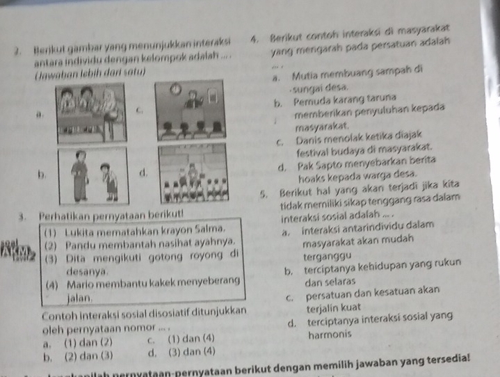 Berikut gambar yang menunjukkan interaksi 4. Berikut contoh interaksi di masyarakat
antara individu dengan kelompok adalah ... . yang mengarah pada persatuan adalah
Jawaban lebih darí satu)
a. Mutia membuang sampah di
·sungai desa.
a .
C. b. Pemuda karang taruna
memberikan penyuluhan kepada
masyarakat.
c. Danis menolak ketika diajak
festival budaya di masyarakat.
b.
d.
d. Pak Sapto menyebarkan berita
hoaks kepada warga desa.
5. Berikut hal yang akan terjadi jika kita
3. Perhatikan pernyataan berikut! tidak memiliki sikap tenggang rasa dalam
1) Lukita mematahkan krayon Salma. interaksi sosial adalah ... .
(2) Pandu membantah nasihat ayahnya. a interaksi antarindividu dalam
masyarakat akan mudah
(3) Dita mengikuti gotong royong di terganggu
desanya.
(4) Mario membantu kakek menyeberang b. terciptanya kehidupan yang rukun
jalan. dan selaras
Contoh interaksi sosial disosiatif ditunjukkan c. persatuan dan kesatuan akan
terjalin kuat
oleh pernyataan nomor ... . d. terciptanya interaksi sosial yang
a. (1) dan (2) c. (1) dan (4) harmonis
b. (2) dan (3) d. (3) dan (4)
milah nernyataan-pernyataan berikut dengan memilih jawaban yang tersedia!