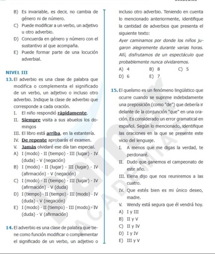 Es invariable, es decir, no cambia de incluso otro adverbio. Teniendo en cuenta
género ni de número. lo mencionado anteriormente, identifique
C) Puede modificar a un verbo, un adjetivo la cantidad de adverbios que presenta el
u otro adverbio. siguiente texto:
D) Concuerda en género y número con el Ayer caminamos por donde los niños ju-
sustantivo al que acompaña. garon alegremente durante varias horas.
E) Puede formar parte de una locución Allí, disfrutamos de un espectáculo que
adverbial.
probablemente nunca olvidaremos.
A) 4 B) 8 C) 5
NIVEL III
13. El adverbio es una clase de palabra que D)6 E 7
modifica o complementa el significado
de un verbo, un adjetivo o incluso otro 15. El queísmo es un fenómeno lingüístico que
adverbio. Indique la clase de adverbio que ocurre cuando se suprime indebidamente
corresponde a cada oración. una preposición (como "de") que debería ir
I. El niño respondió rápidamente. delante de la conjunción "que" en una ora-
II. Siempre visita a sus abuelos los do- ción. Es considerado un error gramatical en
mingos español. Según lo mencionado, identifique
III. El libro está arriba, en la estantería. las oraciones en la que se presente este
IV. De repente aprobarás el examen. vicio del lenguaje.
V. Jamás olvidaré ese día tan especial. I. A menos que me digas la verdad, te
A) I (modo) - II (tiempo) - III (lugar) - IV perdonaré.
(duda) - V (negación) II. Dudo que ganemos el campeonato de
B) I (modo) - II (lugar) - III (lugar) - IV este año.
(afirmación) - V (negación) III. Elena dijo que nos reuniremos a las
C) I (modo) - II (tiempo) - III (lugar) - IV cuatro.
(afirmación) - V (duda)
D) I (tiempo) - II (tiempo) - III (modo) - IV IV. Que estés bien es mi único deseo,
madre.
(duda) - V (negación)
E) I (modo) - II (tiempo) - III (modo) - IV V. Wendy está segura que él vendrá hoy.
(duda) - V (afirmación) A) I y III
B) Ⅱ y V
14. El adverbio es una clase de palabra que tie- C) II y IV
ne como función modificar o complementar D) I y IV
el significado de un verbo, un adjetivo o E) III y V