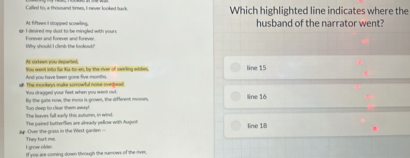 Called to, a thousand times, I never looked back. Which highlighted line indicates where the
At fifteen I stopped scowling, husband of the narrator went?
12- I desired my dust to be mingled with yours
Forever and forever and forever.
Why should I climb the lookout?
At sixteen you departed,
You went into far Ku-to-en, by the river of swirling eddies, line 15
And you have been gone five months.
18 - The monkeys make sorrowful noise overhead.
You dragged your feet when you went out.
By the gate now, the moss is grown, the different mosses, line 16
Too deep to clear them away!
The leaves fall early this autumn, in wind.
The paired butterflies are already yellow with August line 18
24 - Over the grass in the West garden --
They hurt me.
I grow older.
If you are coming down through the narrows of the river,