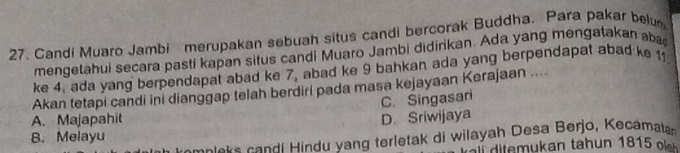 Candi Muaro Jambi merupakan sebuah situs candi bercorak Buddha. Para pakar belum
mengetahui secara pasti kapan situs candi Muaro Jambi didirikan. Ada yang mengatakan aba
ke 4, ada yang berpendapat abad ke 7, abad ke 9 bahkan ada yang berpendapat abad ke 11
Akan tetapi candi ini dianggap telah berdiri pada masa kejayaan Kerajaan ....
C. Singasari
A. Majapahit D. Sriwijaya
B. Melayu
mnlaks candi Hindu yang terletak di wilayah Desa Berjo, Kecamatan