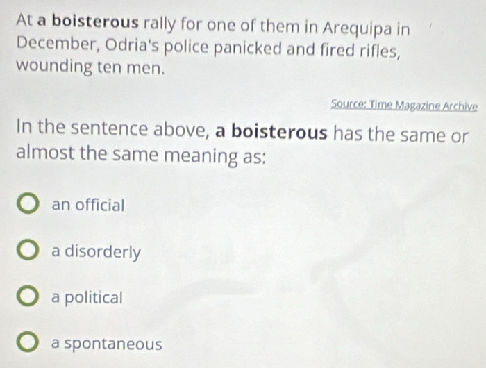 At a boisterous rally for one of them in Arequipa in
December, Odria's police panicked and fired rifles,
wounding ten men.
Source: Time Magazine Archive
In the sentence above, a boisterous has the same or
almost the same meaning as:
an official
a disorderly
a political
a spontaneous