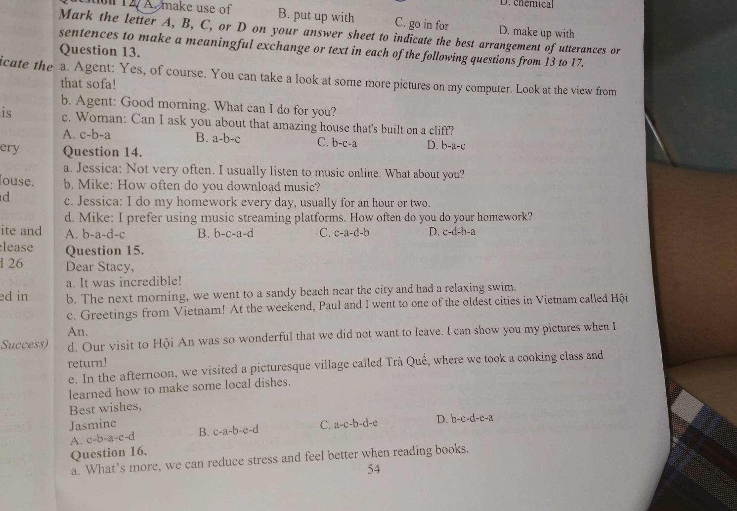 D. chemical
stion 12 A. make use of B. put up with C. go in for D. make up with
Mark the letter A, B, C, or D on your answer sheet to indicate the best arrangement of utterances or
sentences to make a meaningful exchange or text in each of the following questions from 13 to 17.
Question 13.
icate the a. Agent: Yes, of course. You can take a look at some more pictures on my computer. Look at the view from
that sofa!
b. Agent: Good morning. What can I do for you?
is c. Woman: Can I ask you about that amazing house that's built on a cliff?
A. c-b-a B. a-b-c D. b-a-c
C. b-c-a
ery Question 14.
a. Jessica: Not very often. I usually listen to music online. What about you?
louse. b. Mike: How often do you download music?
d
c. Jessica: I do my homework every day, usually for an hour or two.
d. Mike: I prefer using music streaming platforms. How often do you do your homework?
ite and A. l -a-d-c B. b-c-a-d C. c-a-d-b D. c-d-b-a
lease Question 15.
126 Dear Stacy,
a. It was incredible!
ed in b. The next morning, we went to a sandy beach near the city and had a relaxing swim.
c. Greetings from Vietnam! At the weekend, Paul and I went to one of the oldest cities in Vietnam called Hội
An.
Success) d. Our visit to Hội An was so wonderful that we did not want to leave. I can show you my pictures when I
return!
e. In the afternoon, we visited a picturesque village called Trà Quế, where we took a cooking class and
learned how to make some local dishes.
Best wishes,
Jasmine C. a-c-b-d-e
D. b-c-d-e-a
A. c-b-a-e-d B. c-a-b-e-d
Question 16.
a. What’s more, we can reduce stress and feel better when reading books.
54