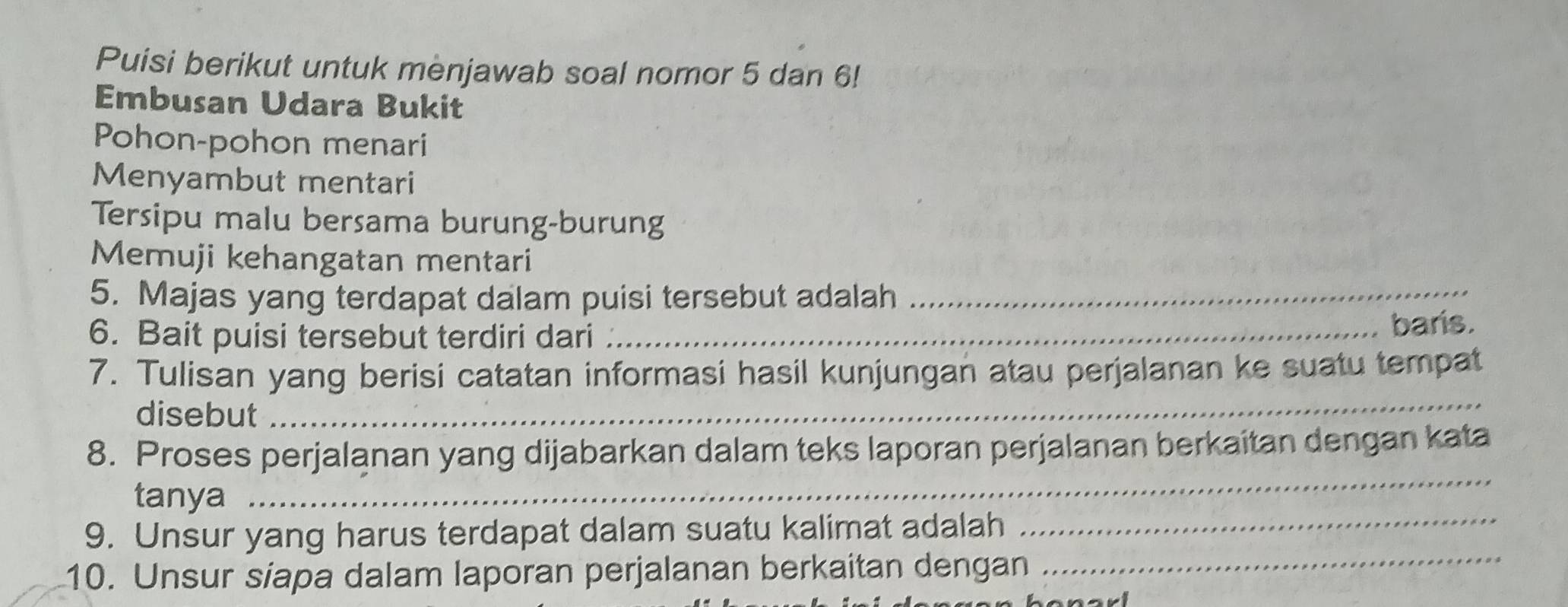 Puisi berikut untuk menjawab soal nomor 5 dan 6! 
Embusan Udara Bukit 
Pohon-pohon menari 
Menyambut mentari 
Tersipu malu bersama burung-burung 
Memuji kehangatan mentari 
5. Majas yang terdapat dalam puisi tersebut adalah_ 
6. Bait puisi tersebut terdiri dari _baris. 
_ 
7. Tulisan yang berisi catatan informasi hasil kunjungan atau perjalanan ke suatu tempat 
disebut 
8. Proses perjalanan yang dijabarkan dalam teks laporan perjalanan berkaitan dengan kata 
_ 
tanya 
_ 
9. Unsur yang harus terdapat dalam suatu kalimat adalah 
10. Unsur siapa dalam laporan perjalanan berkaitan dengan 
_