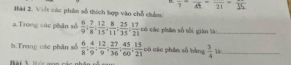 frac 7=frac A4.=frac 21=
Bài 2. Viết các phân số thích hợp vào chỗ chấm: 
a.Trong các phân số  6/9 ;  7/8 ;  12/15 ;  8/11 ;  25/35 ;  17/21  có các phân số tối giản là:_ 
b.Trong các phân số  6/8 ;  4/9 ;  12/9 ;  27/36 ;  45/60 ;  15/21  có các phân số bằng  3/4  là:_ 
Bài 3. Rút gon các phân số