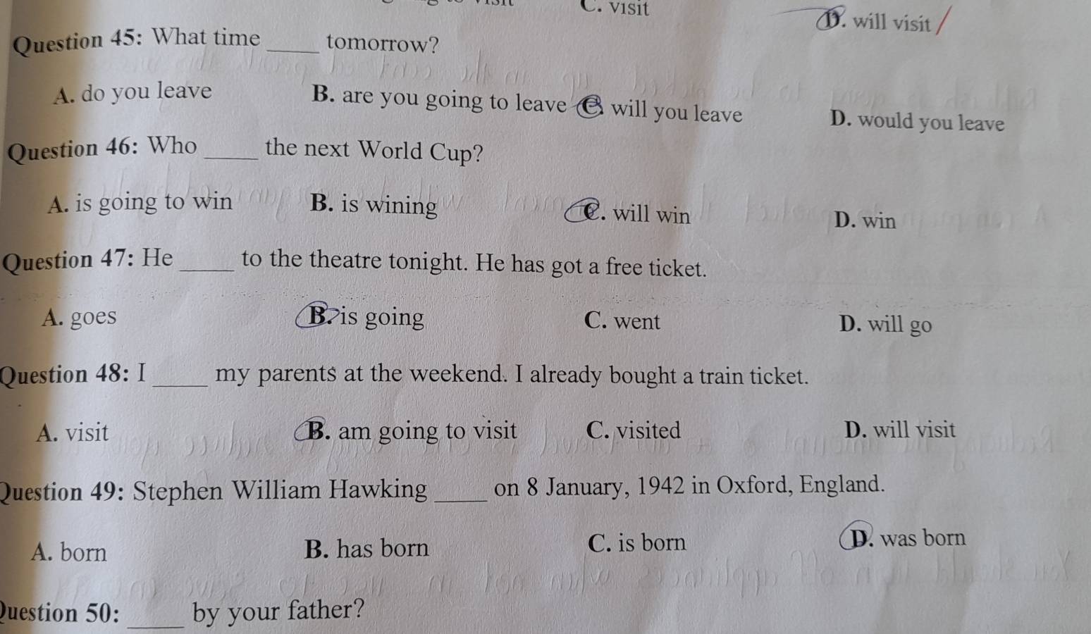 C. visit D. will visit
Question 45: What time _tomorrow?
A. do you leave
B. are you going to leave € will you leave D. would you leave
Question 46: Who _the next World Cup?
A. is going to win B. is wining C. will win D. win
Question 47: He _to the theatre tonight. He has got a free ticket.
A. goes B is going C. went D. will go
Question 48: I _my parents at the weekend. I already bought a train ticket.
A. visit B. am going to visit C. visited D. will visit
Question 49: Stephen William Hawking _on 8 January, 1942 in Oxford, England.
A. born B. has born C. is born D. was born
Question 50: _by your father?