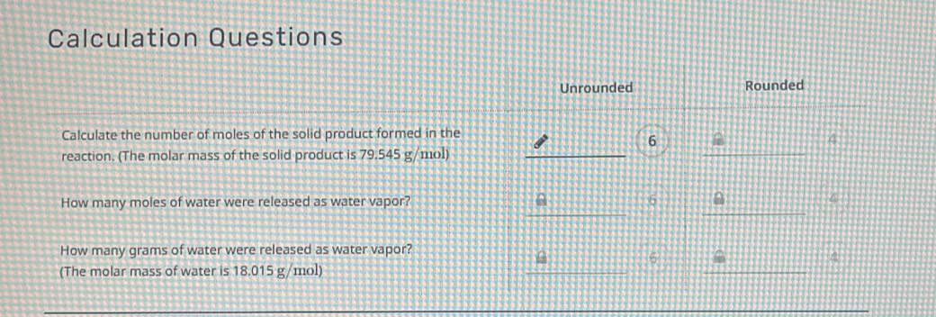 Calculation Questions
Unrounded Rounded
Calculate the number of moles of the solid product formed in the
6
4
reaction. (The molar mass of the solid product is 79.545 g/mol)
How many moles of water were released as water vapor? 6
4
How many grams of water were released as water vapor?
6
4
(The molar mass of water is 18.015 g/mol)