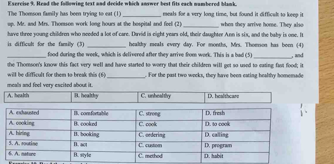 Read the following text and decide which answer best fits each numbered blank.
The Thomson family has been trying to eat (1) _meals for a very long time, but found it difficult to keep it
up. Mr. and Mrs. Thomson work long hours at the hospital and feel (2) _when they arrive home. They also
have three young children who needed a lot of care. David is eight years old, their daughter Ann is six, and the baby is one. It
is difficult for the family (3) _healthy meals every day. For months, Mrs. Thomson has been (4)
_food during the week, which is delivered after they arrive from work. This is a bad (5)_ , and
the Thomson's know this fact very well and have started to worry that their children will get so used to eating fast food; it
will be difficult for them to break this (6) _. For the past two weeks, they have been eating healthy homemade
meals and feel very excited about it.
A. health B. healthy C. unhealthy D. healthcare