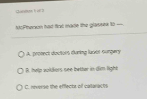 Queston 1 of 3
McPherson had first made the glasses to
A. protect doctors during laser surgery
B. help soldiers see better in dim light
C. reverse the effects of cataracts