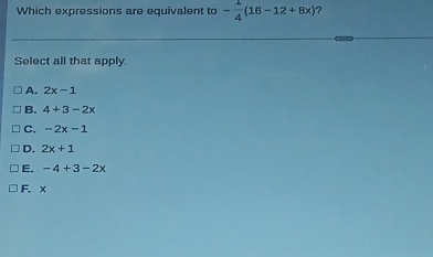 Which expressions are equivalent to - 1/4 (16-12+8x) ?
Select all that apply
A. 2x-1
B. 4+3-2x
C. -2x-1
D. 2x+1
E. -4+3-2x
F. x